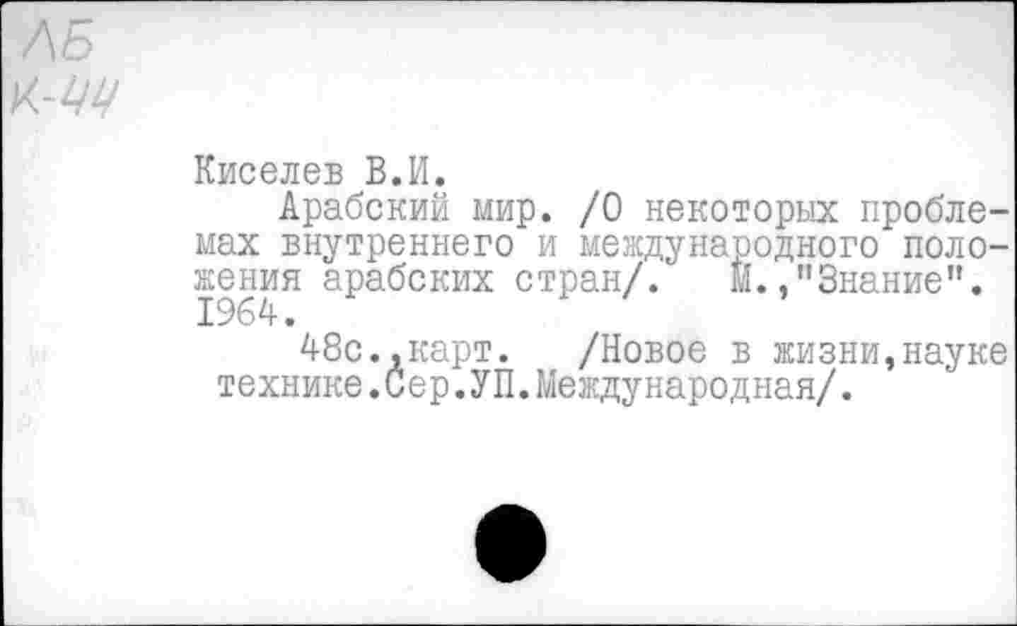 ﻿ЛБ
К.-ЦЦ
Киселев В.И.
Арабский мир. /О некоторых проблемах внутреннего и международного положения арабских стран/. М.,"Знание”.
48с.,карт. /Новое в жизни,науке технике.Сер.УП.Международная/.